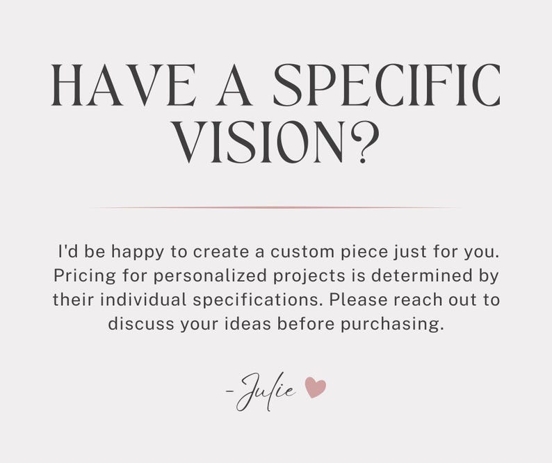 May include: A light-colored graphic with dark text that reads: HAVE A SPECIFIC VISION? I'd be happy to create a custom piece just for you. Pricing for personalized projects is determined by their individual specifications. Please reach out to discuss your ideas before purchasing. -Julie with a small pink heart icon.