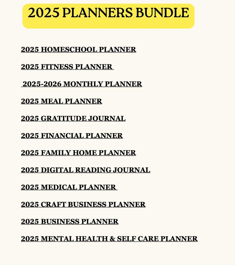 May include: A bundle of 2025 planners, including homeschool, fitness, monthly, meal, gratitude, financial, family home, digital reading, medical, craft business, business, and mental health & self-care planners. The title "2025 PLANNERS BUNDLE" is in a yellow banner.