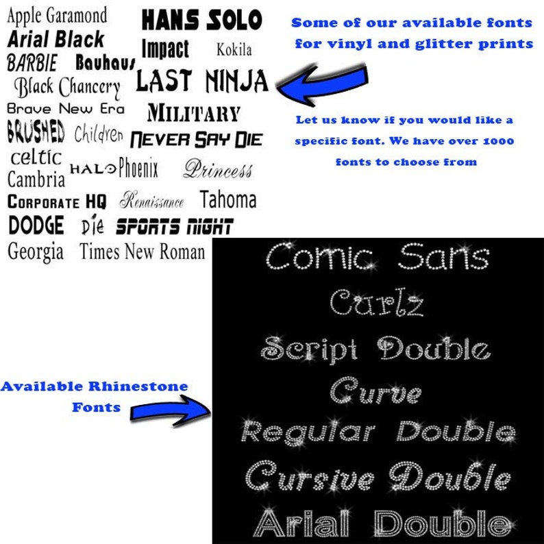 May include: A black and white image showing a list of available fonts for vinyl and glitter prints. The list includes fonts like Apple Garamond, Arial Black, Barbie Bauhaus, Hans Solo, Impact, Kokila, Black Chancery, Last Ninja, Brave New Era, Military, Brushed, Children, Never Say Die, Celtic, HAL Phoenix, Princess, Cambria, Corporate HQ, Renaissance, Tahoma, Dodge Die, Sports Night, Georgia, Times New Roman, Comic Sans, Carlz, Script Double, Curve, Regular Double, Cursive Double, and Arial Double. The image also includes a note that says "Let us know if you would like a specific font. We have over 1000 fonts to choose from."