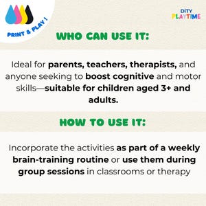 May include: A printable activity sheet with the text "WHO CAN USE IT:" and "HOW TO USE IT:"  The text explains that the activities are ideal for parents, teachers, therapists, and anyone seeking to boost cognitive and motor skills. The activities are suitable for children aged 3+ and adults. The activities can be incorporated as part of a weekly brain-training routine or used during group sessions in classrooms or therapy.