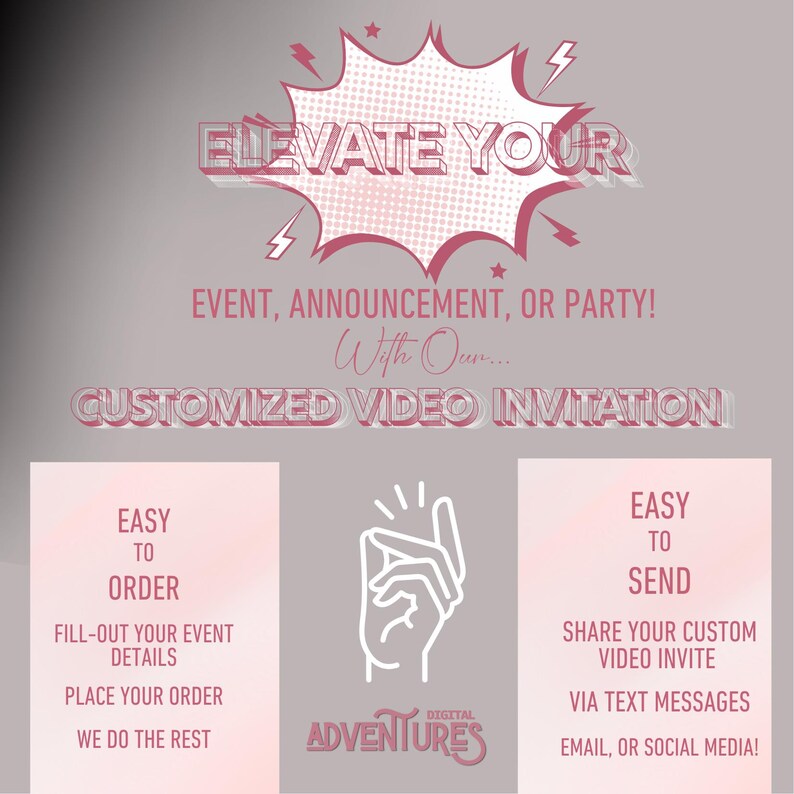 May include: Pink and white graphic with the text "Elevate Your Event, Announcement, or Party! With Our... Customized Video Invitation".  The graphic features a hand making a snapping gesture with the text "Digital Adventures" below.  The graphic also includes two boxes with the text "Easy to Order" and "Easy to Send" with instructions on how to order and send a video invitation.