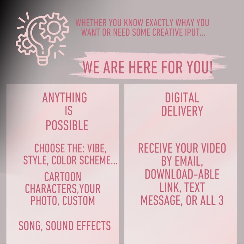 May include: A pink and white graphic with a lightbulb icon and the text "We are here for you!"  The graphic also includes the text "Anything is possible" and "Choose the: vibe, style, color scheme... Cartoon characters, your photo, custom Song, sound effects" on the left side. The right side of the graphic includes the text "Digital Delivery" and "Receive your video by email, download-able link, text message, or all 3".