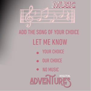 May include: A pink and white graphic with musical notes and the text "MUSIC" in a pink box. The text "ADD THE SONG OF YOUR CHOICE LET ME KNOW" is in pink. Below the text are three bullet points with the options "YOUR CHOICE", "OUR CHOICE", and "NO MUSIC". The text "DIGITAL ADVENTURES" is in pink with a stylized font.