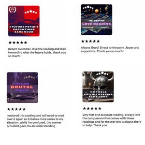 May include: Four Etsy shop reviews for psychic readings. Each review includes a five-star rating, a comment, and a picture of the reading's cover art. The first review is for "5 Future Psychic Predictions Same Hour" and says "Return customer, love the reading and look forward to what the future holds, thank you so much!" The second review is for "In-Depth Love Reading Same Hour" and says "Always Good! Direct to the point, faster and supportive. Thank you so much!" The third review is for "Detailed Brutal Reading Same Hour" and says "I enjoyed this reading and will need to read over it again so it makes more sense to my situation. While I'm confused, the answer provided gave me an understanding." The fourth review is for "No Tools Psychic Reading Same Hour" and says "Very fast and accurate reading, always love the compassion that comes with these readings and for the way she is always there to help. Thank you."