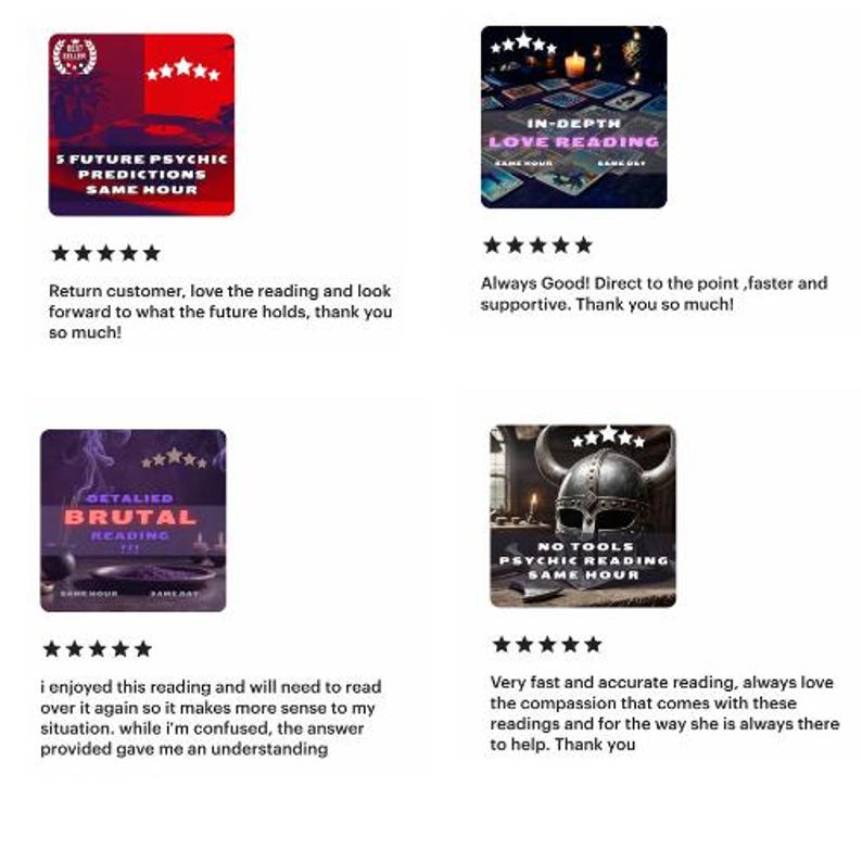 May include: Four Etsy shop reviews for psychic readings. Each review includes a five-star rating, a comment, and a picture of the reading's cover art. The first review is for "5 Future Psychic Predictions Same Hour" and says "Return customer, love the reading and look forward to what the future holds, thank you so much!" The second review is for "In-Depth Love Reading Same Hour" and says "Always Good! Direct to the point, faster and supportive. Thank you so much!" The third review is for "Detailed Brutal Reading Same Hour" and says "I enjoyed this reading and will need to read over it again so it makes more sense to my situation. While I'm confused, the answer provided gave me an understanding." The fourth review is for "No Tools Psychic Reading Same Hour" and says "Very fast and accurate reading, always love the compassion that comes with these readings and for the way she is always there to help. Thank you."
