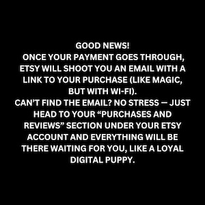Good news! Once your payment goes through, Etsy will shoot you an email with a link to your purchase (like magic), but with Wi-Fi). CAN'T FIND THE EMAIL? NO STRESS - JUST HEAD TO YOUR "PURCHASES AND REVIEWS" section under your Etsy account and everything will be there waiting for you, like a loyal digital puppy.