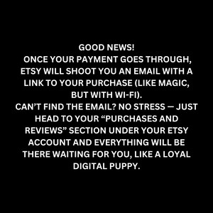 Good news! Once your payment goes through, Etsy will shoot you an email with a link to your purchase (like magic), but with Wi-Fi). CAN'T FIND THE EMAIL? NO STRESS - JUST HEAD TO YOUR "PURCHASES AND REVIEWS" section under your Etsy account and everything will be there waiting for you, like a loyal digital puppy.