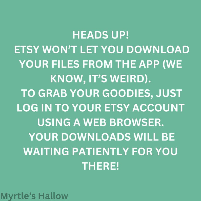 ETSY WON'T LET YOU DOWNLOAD YOUR FILES FROM THE APP (WE KNOW, IT'S WEIRD), TO GRAB YOUR GOODIES, JUST LOG IN TO YOUR ETSY ACCOUNT USING A WEB BROWSER. YOUR DOWNLOADS WILL BE WAITING PATIENTLY FOR YOU THERE! MYRtle's Hallow