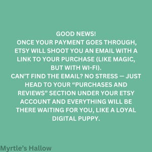 Good news! Once your payment goes through, Etsy will shoot you an email with a link to your purchase (like magic, but with Wi-Fi). CAN'T FIND THE EMAIL? NO STRESS - JUST HEAD TO YOUR "PURCHASES AND REVIEWS" SECTION under your Etsy account and everything will be there waiting for you, like a loyal digital puppy.