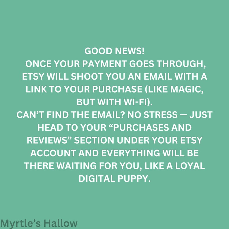 Good news! Once your payment goes through, Etsy will shoot you an email with a link to your purchase (like magic, but with Wi-Fi). CAN'T FIND THE EMAIL? NO STRESS - JUST HEAD TO YOUR "PURCHASES AND REVIEWS" SECTION under your Etsy account and everything will be there waiting for you, like a loyal digital puppy.