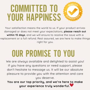 May include: A yellow and brown graphic with the text "COMMITTED TO YOUR HAPPINESS" and a yellow circle with a tick and the text "QUALITY GUARANTEED". The text below reads "Your satisfaction means the world to us. If your product arrives damaged or does not meet your expectations, please reach out within 15 days, and we will ensure to resolve the issue with a replacement or a full refund. Rest assured, we are here to make things right for you." The text below reads "OUR PROMISE TO YOU" and continues with "We are always available and delighted to assist you! If you have any questions or need support, please don't hesitate to message us. It will be our absolute pleasure to provide you with the attention and care you deserve. You are our top priority, and we're here to make your experience truly wonderful."