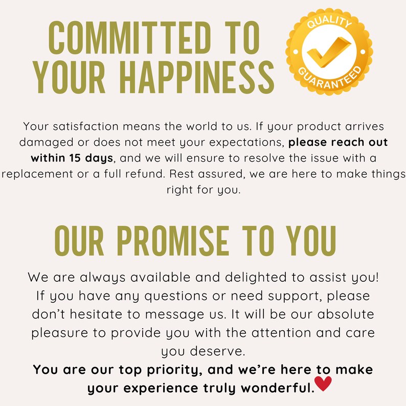 May include: A yellow and brown graphic with the text "COMMITTED TO YOUR HAPPINESS" and a yellow circle with a tick and the text "QUALITY GUARANTEED". The text below reads "Your satisfaction means the world to us. If your product arrives damaged or does not meet your expectations, please reach out within 15 days, and we will ensure to resolve the issue with a replacement or a full refund. Rest assured, we are here to make things right for you." The text below reads "OUR PROMISE TO YOU" and continues with "We are always available and delighted to assist you! If you have any questions or need support, please don't hesitate to message us. It will be our absolute pleasure to provide you with the attention and care you deserve. You are our top priority, and we're here to make your experience truly wonderful."
