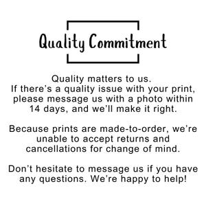 May include: A white informational sign with black text that reads: Quality Commitment. Quality matters to us. If there&rsquo;s a quality issue with your print, please message us with a photo within 14 days, and we&rsquo;ll make it right. Because prints are made-to-order, we&rsquo;re unable to accept returns and cancellations for change of mind. Don&rsquo;t hesitate to message us if you have any questions. We&rsquo;re happy to help!