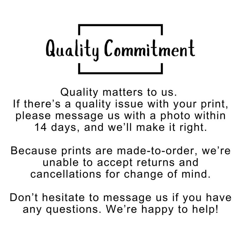 May include: A white informational sign with black text that reads: Quality Commitment. Quality matters to us. If there&rsquo;s a quality issue with your print, please message us with a photo within 14 days, and we&rsquo;ll make it right. Because prints are made-to-order, we&rsquo;re unable to accept returns and cancellations for change of mind. Don&rsquo;t hesitate to message us if you have any questions. We&rsquo;re happy to help!