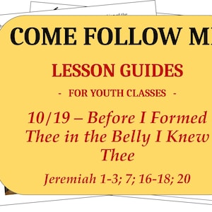 May include: A yellow rectangular lesson guide for youth classes with black and red text that reads: COME FOLLOW ME LESSON GUIDES - FOR YOUTH CLASSES - 10/19 – Before I Formed Thee in the Belly I Knew Thee Jeremiah 1-3; 7; 16-18; 20.