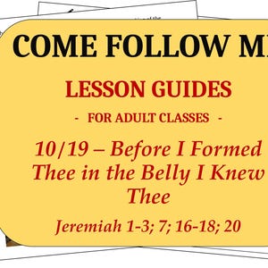 May include: A yellow rectangular lesson guide titled COME FOLLOW ME LESSON GUIDES FOR ADULT CLASSES 10/19 - Before I Formed Thee in the Belly I Knew Thee Jeremiah 1-3; 7; 16-18; 20, featuring printed text and a small religious illustration.