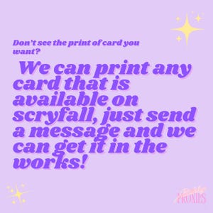 May include: A light purple graphic with text that reads, "Don't see the print of card you want? We can print any card that is available on scryfall, just send a message and we can get it in the works!" with yellow star graphics.