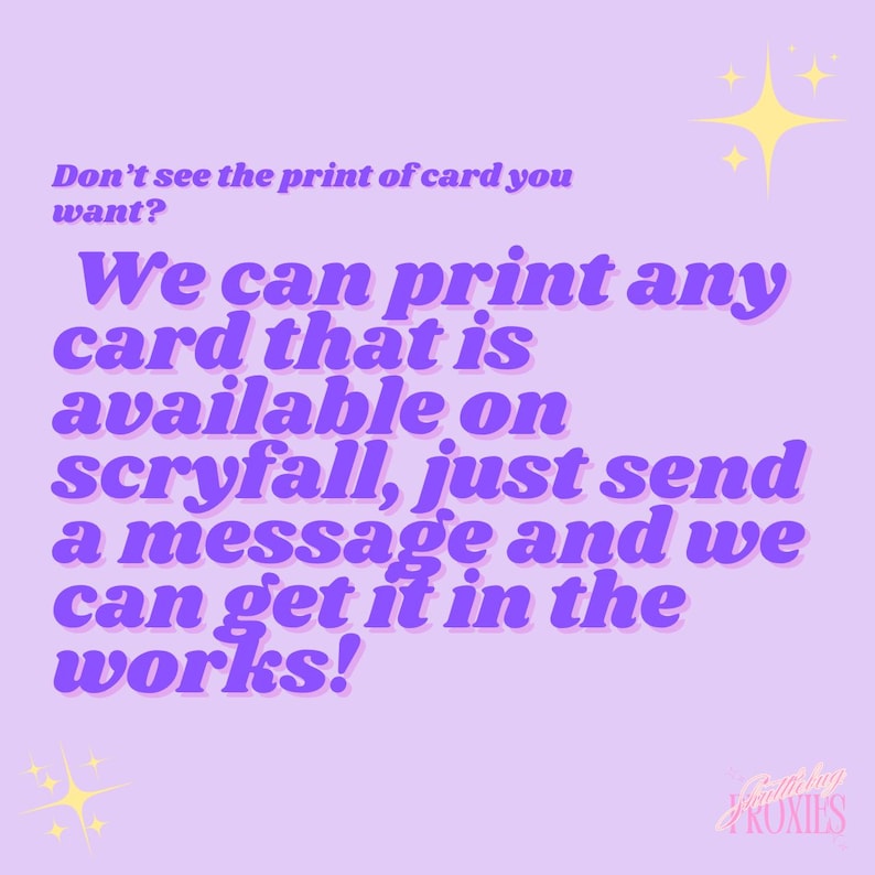 May include: A light purple graphic with text that reads, "Don't see the print of card you want? We can print any card that is available on scryfall, just send a message and we can get it in the works!" with yellow star graphics.