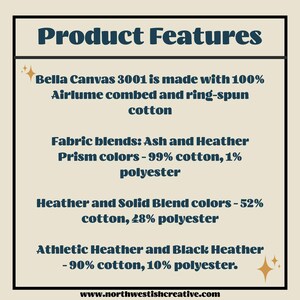 Puede incluir: Caracter&iacute;sticas del producto para las camisetas Bella Canvas 3001. Hechas con 100 % de algod&oacute;n peinado Airlume y hilado en anillo. Mezclas de tejidos: colores Ash y Heather Prism - 99 % algod&oacute;n, 1 % poli&eacute;ster. Colores Heather y Solid Blend - 52 % algod&oacute;n, 48 % poli&eacute;ster. Athletic Heather y Black Heather - 90 % algod&oacute;n, 10 % poli&eacute;ster. www.northwestishcreative.com