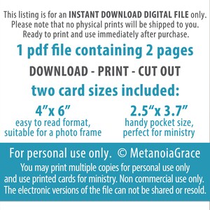 May include: A digital download for printable cards. The text says "1 pdf file containing 2 pages. DOWNLOAD - PRINT - CUT OUT. two card sizes included: 4"x 6" easy to read format, suitable for a photo frame. 2.5"x 3.7" handy pocket size, perfect for ministry. For personal use only. &copy; MetanoiaGrace You may print multiple copies for personal use only and use printed cards for ministry. Non commercial use only. The electronic versions of the file can not be shared or resold."