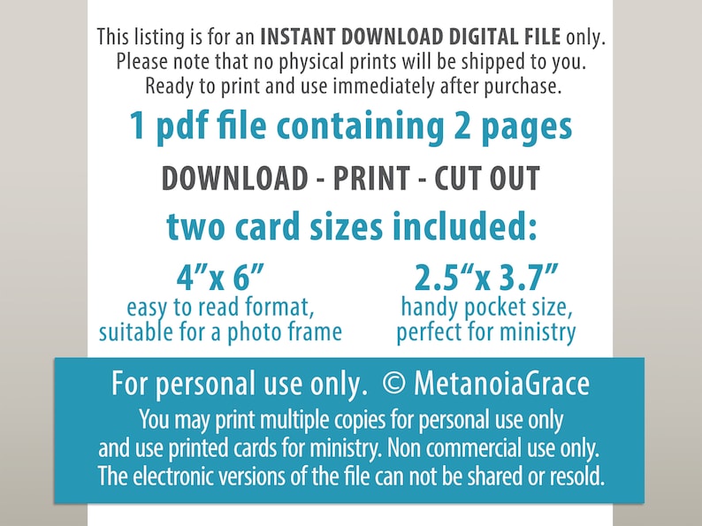 May include: A digital download for printable cards. The text says "1 pdf file containing 2 pages. DOWNLOAD - PRINT - CUT OUT. two card sizes included: 4"x 6" easy to read format, suitable for a photo frame. 2.5"x 3.7" handy pocket size, perfect for ministry. For personal use only. &copy; MetanoiaGrace You may print multiple copies for personal use only and use printed cards for ministry. Non commercial use only. The electronic versions of the file can not be shared or resold."