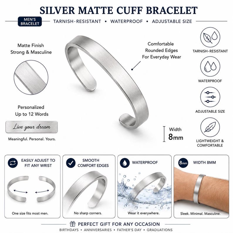 May include: A silver matte cuff bracelet with an 8mm width. The bracelet features rounded edges, a tarnish-resistant and waterproof finish, and an adjustable design. The text on the image includes "SILVER MATTE CUFF BRACELET," "TARNISH-RESISTANT," "WATERPROOF," "ADJUSTABLE SIZE," "Matte Finish," "Comfortable Rounded Edges," "Personalized Up to 12 Words," "Live your dream," and "Width 8mm."