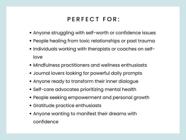 PERFECT FOR: Anyone struggling with self-worth or confidence issues
People healing from toxic relationships or past trauma
Individuals working with therapists or coaches on self-love
Mindfulness practitioners
Journal lovers looking for powerful daily prompts
Anyone ready to transform their inner dialogue
Self-care advocates prioritizing mental health
People seeking empowerment and personal growth
Gratitude practice enthusiasts
Anyone wanting to manifest their dreams with confidence