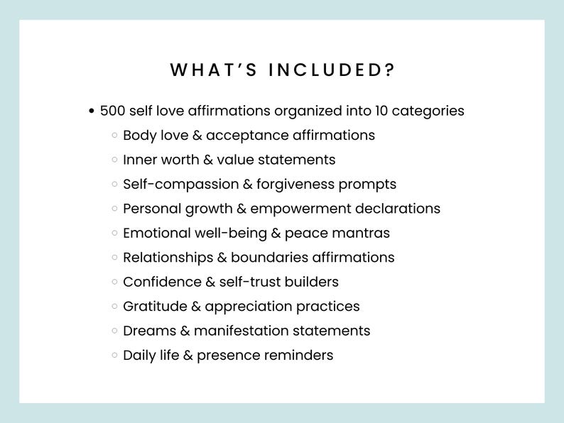 what’s included? 500 self love affirmations organized into 10 categories
Body love & acceptance affirmations
Inner worth & value statements 
Self-compassion & forgiveness prompts
Personal growth & empowerment declarations
Emotional well-being & peace mantras 
Relationships & boundaries affirmations
Confidence & self-trust builders
Gratitude & appreciation practices 
Dreams & manifestation statements 
Daily life & presence reminders