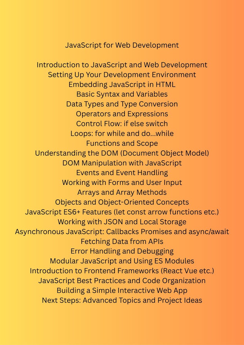 K&ouml;nnte beinhalten: Eine Liste von Themen, die mit dem Erlernen von JavaScript f&uuml;r die Webentwicklung zusammenh&auml;ngen. Die Themen umfassen das Einrichten einer Entwicklungsumgebung, das Einbetten von JavaScript in HTML, grundlegende Syntax und Variablen, Datentypen, Operatoren, Kontrollfluss, Schleifen, Funktionen, DOM-Manipulation, Ereignisse, Arbeiten mit Formularen, Arrays, Objekten, asynchrones JavaScript, Abrufen von Daten aus APIs, Fehlerbehandlung, modulares JavaScript, Frontend-Frameworks, Best Practices und das Erstellen einer einfachen interaktiven Webanwendung.