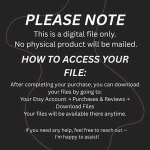 May include: A black digital graphic with white text stating: PLEASE NOTE This is a digital file only. No physical product will be mailed. HOW TO ACCESS YOUR FILE: After completing your purchase, you can download your files by going to: Your Etsy Account &rarr; Purchases & Reviews &rarr; Download Files. Your files will be available there anytime. If you need any help, feel free to reach out &mdash; I&rsquo;m happy to assist!