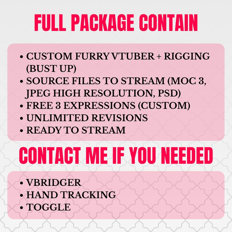 May include: A digital graphic with pink text boxes on a white background. The text reads: FULL PACKAGE CONTAIN: CUSTOM FURRY VTUBER + RIGGING (BUST UP), SOURCE FILES TO STREAM (MOC 3, JPEG HIGH RESOLUTION, PSD), FREE 3 EXPRESSIONS (CUSTOM), UNLIMITED REVISIONS, READY TO STREAM. CONTACT ME IF YOU NEEDED: VBRIDGER, HAND TRACKING, TOGGLE.