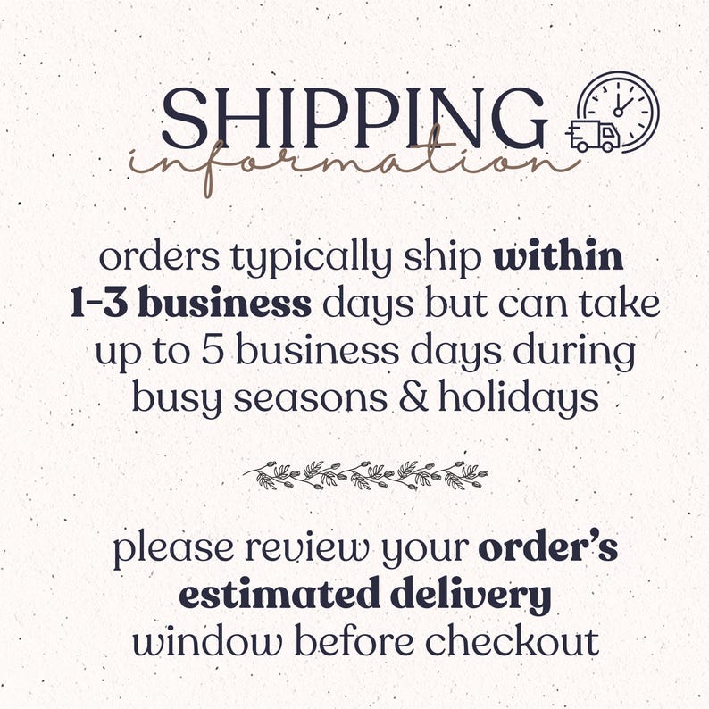 May include: A graphic with dark text on a light speckled background. The text reads: SHIPPING information, orders typically ship within 1-3 business days but can take up to 5 business days during busy seasons & holidays, please review your order's estimated delivery window before checkout. A clock and truck icon is included.