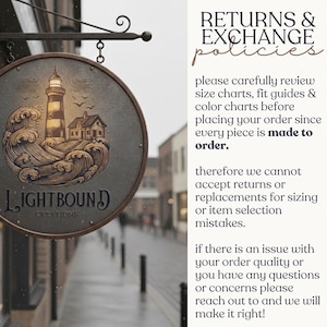 May include: A circular metal sign featuring an illustration of a lighthouse and crashing waves with the text LIGHTBOUND CREATIONS. Beside the sign, text reads RETURNS & EXCHANGE policies, please carefully review size charts, fit guides & colour charts before placing your order since every piece is made to order. Therefore we cannot accept returns or replacements for sizing or item selection mistakes. If there is an issue with your order quality or you have any questions or concerns please reach out to and we will make it right!