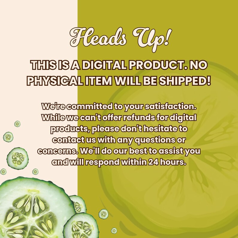 May include: A digital product notice with the text "Heads Up! THIS IS A DIGITAL PRODUCT. NO PHYSICAL ITEM WILL BE SHIPPED!" on a green and white background with cucumber slices.