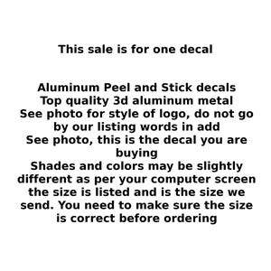 May include: Text that reads "This sale is for one decal." Aluminum Peel and Stick decals. Top quality 3d aluminum metal. See photo for style of logo, do not go by our listing words in add. See photo, this is the decal you are buying. Shades and colors may be slightly different as per your computer screen the size is listed and is the size we send. You need to make sure the size is correct before ordering.