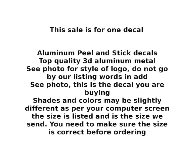 May include: Text that reads "This sale is for one decal." Aluminum Peel and Stick decals. Top quality 3d aluminum metal. See photo for style of logo, do not go by our listing words in add. See photo, this is the decal you are buying. Shades and colors may be slightly different as per your computer screen the size is listed and is the size we send. You need to make sure the size is correct before ordering.