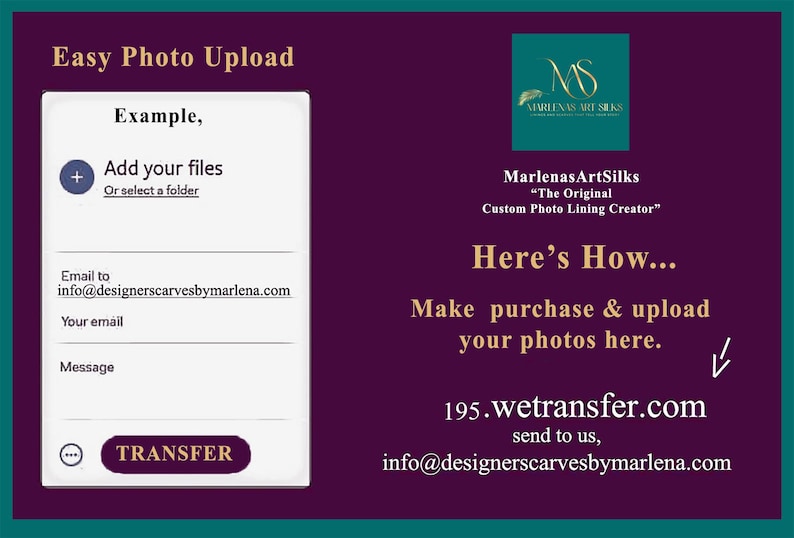 May include: A screenshot of a website with a form for uploading photos. The form has a plus sign, a text box for adding files, and a button labeled "TRANSFER". The website also has text that says "Easy Photo Upload", "Example," "Add your files", "Or select a folder", "Email to", "info@designerscarvesbymarlena.com", "Your email", "Message", "MarlenasArtSilks", "The Original Custom Photo Lining Creator", "Here's How...", "Make purchase & upload your photos here.", "195.wetransfer.com", "send to us," and "info@designerscarvesbymarlena.com".