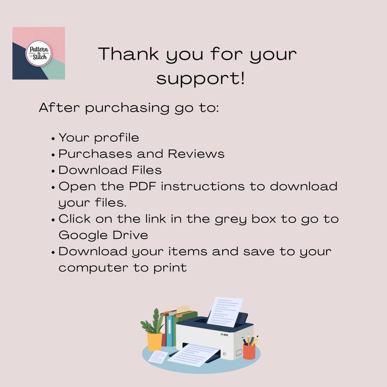 May include: A digital instruction card with a light pink background featuring the Pattern & Stitch logo and text: Thank you for your support! After purchasing go to: Your profile, Purchases and Reviews, Download Files, Open the PDF instructions to download your files, Click on the link in the grey box to go to Google Drive, Download your items and save to your computer to print. Below the text is an illustration of a printer with paper, books, and pencils.