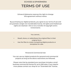 May include: Terms of use for digital products from Echoes & Epherema.  The text states that by purchasing digital products, you agree to the terms of use and are granted a single non-transferable license.  All rights and intellectual rights are retained.  You cannot resell, share, or redistribute the original files in their original form.  You cannot use the files to create competing digital products or templates for sale.  You can use the digital products for personal and commercial projects as long as the above restrictions are followed.  Please note that by standard your purchase includes a small business commercial license for up to 500 sales.  If you require more, please contact the shop for an "Extended Use" license.