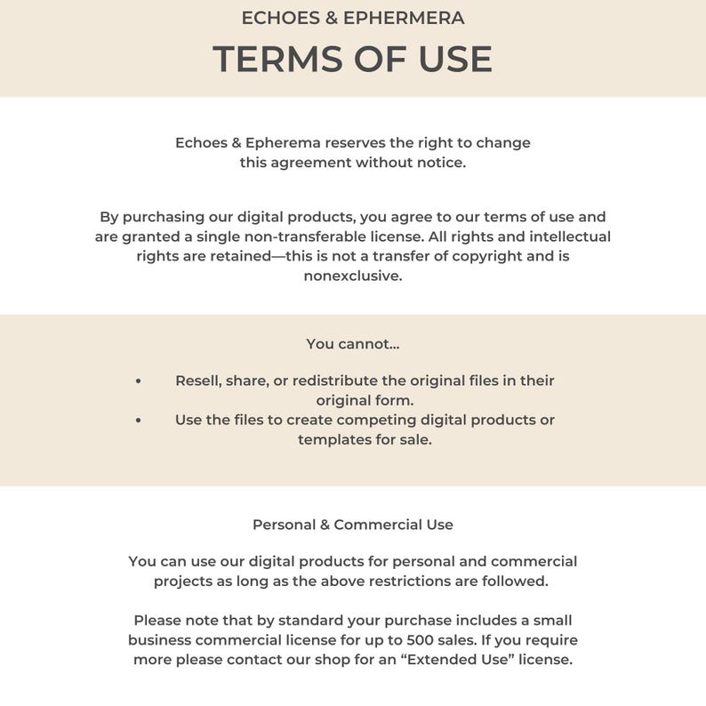 May include: Terms of use for digital products from Echoes & Epherema.  The text states that by purchasing digital products, you agree to the terms of use and are granted a single non-transferable license.  All rights and intellectual rights are retained.  You cannot resell, share, or redistribute the original files in their original form.  You cannot use the files to create competing digital products or templates for sale.  You can use the digital products for personal and commercial projects as long as the above restrictions are followed.  Please note that by standard your purchase includes a small business commercial license for up to 500 sales.  If you require more, please contact the shop for an "Extended Use" license.