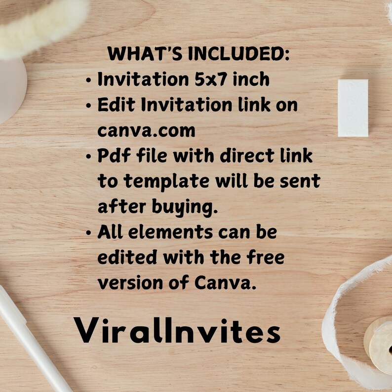 May include: A wooden surface with text that reads "WHAT'S INCLUDED: Invitation 5x7 inch, Edit Invitation link on canva.com, Pdf file with direct link to template will be sent after buying, All elements can be edited with the free version of Canva. ViralInvites."