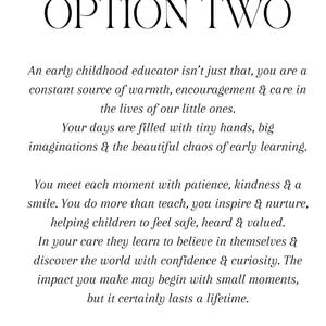 Puede incluir: Un documento blanco con texto negro titulado OPTION TWO. El texto dice: An early childhood educator isn't just that, you are a constant source of warmth, encouragement & care in the lives of our little ones. Your days are filled with tiny hands, big imaginations & the beautiful chaos of early learning. You meet each moment with patience, kindness & a smile. You do more than teach, you inspire & nurture, helping children to feel safe, heard & valued. In your care they learn to believe in themselves & discover the world with confidence & curiosity. The impact you make may begin with small moments, but it certainly lasts a lifetime.
