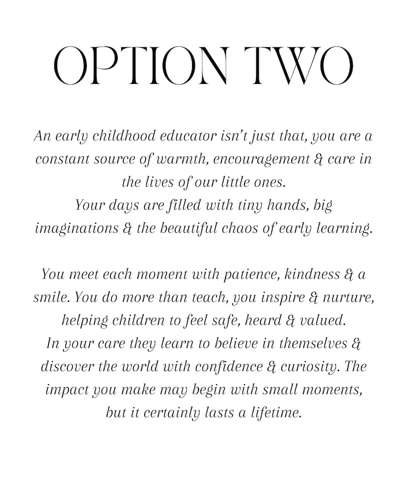 Puede incluir: Un documento blanco con texto negro titulado OPTION TWO. El texto dice: An early childhood educator isn't just that, you are a constant source of warmth, encouragement & care in the lives of our little ones. Your days are filled with tiny hands, big imaginations & the beautiful chaos of early learning. You meet each moment with patience, kindness & a smile. You do more than teach, you inspire & nurture, helping children to feel safe, heard & valued. In your care they learn to believe in themselves & discover the world with confidence & curiosity. The impact you make may begin with small moments, but it certainly lasts a lifetime.