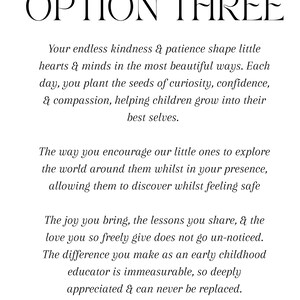 Puede incluir: Un documento blanco con texto negro titulado OPTION THREE. El texto dice: Your endless kindness & patience shape little hearts & minds in the most beautiful ways. Each day, you plant the seeds of curiosity, confidence, & compassion, helping children grow into their best selves. The way you encourage our little ones to explore the world around them whilst in your presence, allowing them to discover whilst feeling safe. The joy you bring, the lessons you share, & the love you so freely give does not go un-noticed.