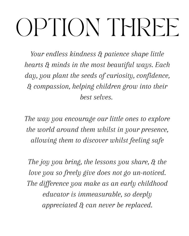 Puede incluir: Un documento blanco con texto negro titulado OPTION THREE. El texto dice: Your endless kindness & patience shape little hearts & minds in the most beautiful ways. Each day, you plant the seeds of curiosity, confidence, & compassion, helping children grow into their best selves. The way you encourage our little ones to explore the world around them whilst in your presence, allowing them to discover whilst feeling safe. The joy you bring, the lessons you share, & the love you so freely give does not go un-noticed.
