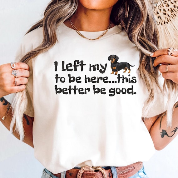 Funny Dachshund Shirt, I Left My Dog to Be Here This Better Be Good Tee, Dachshund Lover Shirt, Wiener Dog Shirt, Weenie Dog Mom Gift