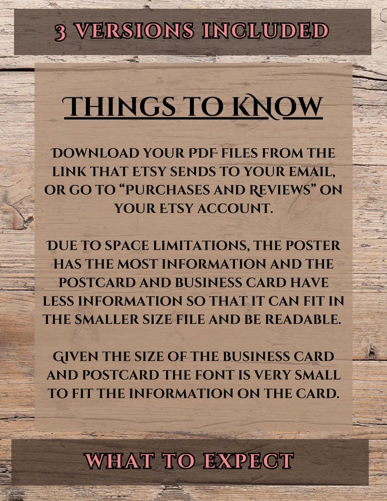 May include: A brown wooden background with white text that reads "3 Versions Included", "Things to Know", "Download your PDF files from the link that Etsy sends to your email, or go to "Purchases and Reviews" on your Etsy account.", "Due to space limitations, the poster has the most information and the postcard and business card have less information so that it can fit in the smaller size file and be readable.", "Given the size of the business card and postcard the font is very small to fit the information on the card.", and "What to Expect".