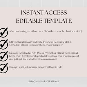 May include: A white background with black checkmarks and text that reads "INSTANT ACCESS EDITABLE TEMPLATE" and lists the following information: "After purchasing you will receive a PDF with the template link immediately", "Edit your template easily and make it your own by creating a FREE Canva.com account from your phone or your computer", "Save and Download as PDF, JPEG or PNG with or without bleed. Print at home or get it professionally printed at your local print shop (you could also get it printed and delivered to you on canva)", "If you get stuck just message me and I will happily help", and "SADIQA'S KHAIR CREATIONS".