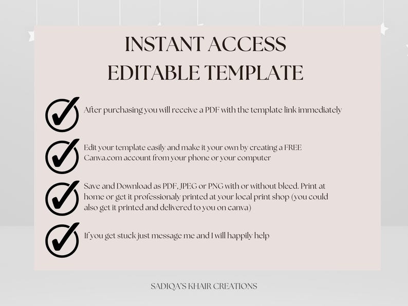 May include: A white background with black checkmarks and text that reads "INSTANT ACCESS EDITABLE TEMPLATE" and lists the following information: "After purchasing you will receive a PDF with the template link immediately", "Edit your template easily and make it your own by creating a FREE Canva.com account from your phone or your computer", "Save and Download as PDF, JPEG or PNG with or without bleed. Print at home or get it professionally printed at your local print shop (you could also get it printed and delivered to you on canva)", "If you get stuck just message me and I will happily help", and "SADIQA'S KHAIR CREATIONS".