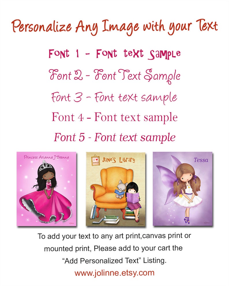 May include: A digital illustration of three personalized images. The first image shows a young girl in a pink dress and crown. The second image shows a girl reading a book in a yellow armchair. The third image shows a fairy with purple wings. The text "Personalize Any Image with your Text" is at the top of the image. The text "Font 1 - Font text Sample", "Font 2 - Font Text Sample", "Font 3 - Font text sample", "Font 4 - Font text sample", and "Font 5 - Font text sample" is below the text "Personalize Any Image with your Text". The text "Princess Arianna J'Brenna", "Jane's Library", and "Tessa" is at the top of each image. The text "To add your text to any art print, canvas print or mounted print, Please add to your cart the "Add Personalized Text" Listing. www.jolinne.etsy.com" is at the bottom of the image.